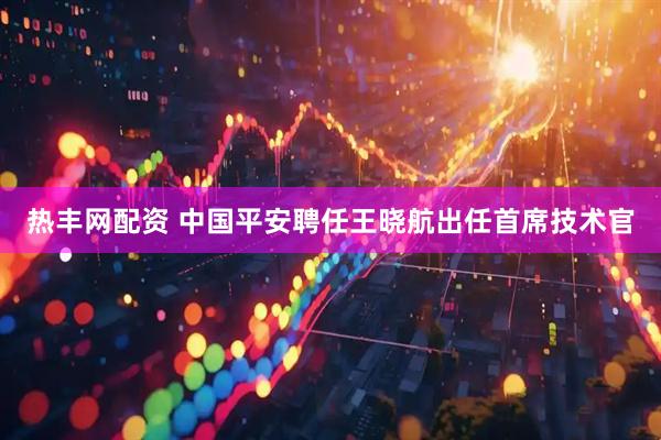 熱豐網(wǎng)配資 中國平安聘任王曉航出任首席技術官
